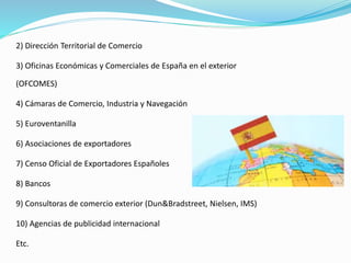 2) Dirección Territorial de Comercio
3) Oficinas Económicas y Comerciales de España en el exterior
(OFCOMES)
4) Cámaras de Comercio, Industria y Navegación
5) Euroventanilla
6) Asociaciones de exportadores
7) Censo Oficial de Exportadores Españoles
8) Bancos
9) Consultoras de comercio exterior (Dun&Bradstreet, Nielsen, IMS)
10) Agencias de publicidad internacional
Etc.
 