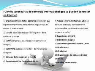 Fuentes secundarias de comercio internacional que se pueden consultar
en internet
1) Organización Mundial de Comercio: institución que
vigila el cumplimiento de las normas reguladoras del
comercio internacional
2) Europa: datos estadísticos y bibliográficos de la
Comisión Europea
3) EUROSTAT (oficina estadística de la comunidad
europea)
4) EUROPARL: datos documentales del Parlamento
Europeo
5) Cámaras de Comercio en el mundo
6) Departamento de Comercio de EE.UU.
7) Acceso a mercados fuera de UE: base
de datos elaborada por la comisión
europea sobre las barreras comerciales
en terceros países
8) Exportación a EE.UU.
9) Exportación a Japón​
10) Información Comercial sobre China​
11) Trade Match​
12) Trade Port​
13) Organización de Naciones Unidas​
14) OCDE​
15) Bancos de Desarrollo
 
