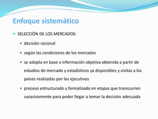 Enfoque sistemático
 SELECCIÓN DE LOS MERCADOS:
 decisión racional
 según las condiciones de los mercados
 se adopta en base a información objetiva obtenida a partir de
estudios de mercado y estadísticos ya disponibles y visitas a los
países realizadas por los ejecutivos
 proceso estructurado y formalizado en etapas que transcurren
sucesivamente para poder llegar a tomar la decisión adecuada
 