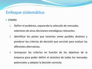  ETAPAS
1. Definir el problema, separando la selección de mercados
exteriores de otras decisiones estratégicas relevantes.
2. Identificar los países que tenemos como posibles destinos y
ponderar los criterios de decisión que servirán para evaluar las
diferentes alternativas.
3. Jerarquizar los criterios en función de los objetivos de la
empresa para poder definir el atractivo de todos los mercados
potenciales y adoptar la decisión correcta.
Enfoque sistemático
 