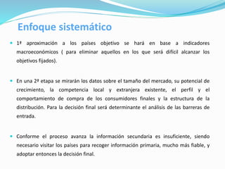  1ª aproximación a los países objetivo se hará en base a indicadores
macroeconómicos ( para eliminar aquellos en los que será difícil alcanzar los
objetivos fijados).
 En una 2ª etapa se mirarán los datos sobre el tamaño del mercado, su potencial de
crecimiento, la competencia local y extranjera existente, el perfil y el
comportamiento de compra de los consumidores finales y la estructura de la
distribución. Para la decisión final será determinante el análisis de las barreras de
entrada.
 Conforme el proceso avanza la información secundaria es insuficiente, siendo
necesario visitar los países para recoger información primaria, mucho más fiable, y
adoptar entonces la decisión final.
Enfoque sistemático
 