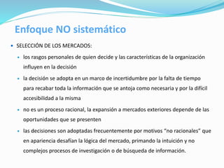  SELECCIÓN DE LOS MERCADOS:
 los rasgos personales de quien decide y las características de la organización
influyen en la decisión
 la decisión se adopta en un marco de incertidumbre por la falta de tiempo
para recabar toda la información que se antoja como necesaria y por la difícil
accesibilidad a la misma
 no es un proceso racional, la expansión a mercados exteriores depende de las
oportunidades que se presenten
 las decisiones son adoptadas frecuentemente por motivos “no racionales” que
en apariencia desafían la lógica del mercado, primando la intuición y no
complejos procesos de investigación o de búsqueda de información.
Enfoque NO sistemático
 