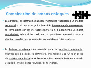  Los procesos de internacionalización empresarial responden a un modelo
secuencial en el que las organizaciones irán incrementando gradualmente
su compromiso con los mercados exteriores al ir adquiriendo un mayor
conocimiento sobre el desarrollo de sus operaciones internacionales e ir
disminuyendo los riesgos percibidos por la distancia física y cultural.
 La decisión de entrada a un mercado puede ser intuitiva y oportunista,
mientras que la decisión de continuar es más racional y se funda en el uso
de información objetiva sobre las expectativas de crecimiento del mercado
y la posible mejora de los resultados de la empresa.
Combinación de ambos enfoques
 