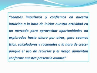 “Seamos impulsivos y confiemos en nuestra
intuición a la hora de iniciar nuestra actividad en
un mercado para aprovechar oportunidades no
exploradas hasta ahora por otros, pero seamos
fríos, calculadores y racionales a la hora de crecer
porque el uso de recursos y el riesgo aumentan
conforme nuestra presencia avanza”
 