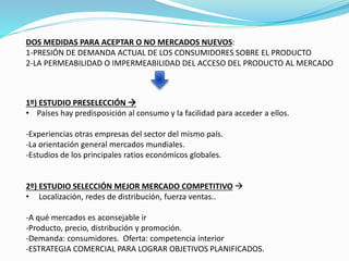 DOS MEDIDAS PARA ACEPTAR O NO MERCADOS NUEVOS:
1-PRESIÓN DE DEMANDA ACTUAL DE LOS CONSUMIDORES SOBRE EL PRODUCTO
2-LA PERMEABILIDAD O IMPERMEABILIDAD DEL ACCESO DEL PRODUCTO AL MERCADO
1º) ESTUDIO PRESELECCIÓN 
• Países hay predisposición al consumo y la facilidad para acceder a ellos.
-Experiencias otras empresas del sector del mismo país.
-La orientación general mercados mundiales.
-Estudios de los principales ratios económicos globales.
2º) ESTUDIO SELECCIÓN MEJOR MERCADO COMPETITIVO 
• Localización, redes de distribución, fuerza ventas..
-A qué mercados es aconsejable ir
-Producto, precio, distribución y promoción.
-Demanda: consumidores. Oferta: competencia interior
-ESTRATEGIA COMERCIAL PARA LOGRAR OBJETIVOS PLANIFICADOS.
 