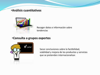 •Análisis cuantitativos
•Consulta a grupos expertos
Recoger datos e información sobre
tendencias
Sacar conclusiones sobre la factibilidad,
viabilidad y mejora de los productos y servicios
que se pretenden internacionalizar.
 