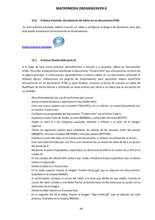 MACROMEDIA DREAMWEAVER 8
99
12.6. Práctica simulada: Visualización de vídeos en un documento HTML
En esta práctica simulada, deberá insertar un vídeo y configurar el plug-in de Quicktime para que
éste pueda visualizarse correctamente en Dreamweaver.
Enlace práctica simulada:
12.7. Práctica: Diseño Web parte IX
A lo largo de esta nueva práctica, aprenderemos a vincular y a visualizar vídeos en documentos
HTML. Para ello, empezaremos diseñando el documento “Trailers.htm” que vincularemos al menú de
la página principal. A continuación, aprenderemos a colocar vídeos en un documento utilizando el
atributo dynsrc. Utilizaremos los plug-ins de Dreamweaver para reproducir vídeos QuickTime
directamente en un documento HTML y, para finalizar, veremos la forma de vincular un vídeo de
RealPlayer de forma directa o utilizando un meta archivo que llame a un vídeo que se encuentre en
un servidor.
- Abra Dreamweaver de una de las formas que conoce.
- Active el panel Archivos y seleccione el sitio Spider-Man.
- Cree una nueva carpeta con el nombre TRAILERS y, en su interior, un nuevo documento con
el nombre Trailers.htm.
- Configure las propiedades del documento “Trailers.htm” con el título Trailers.
- Establezca como Color de fondo, el valor #000000 y, como Color del texto #FFFFFF.
- Asigne el valor 0 a los márgenes izquierdo, derecho e inferior y el valor 10 al margen
superior.
- Teclee los siguientes valores para establecer los colores de los vínculos: Color del vínculo
(#0000FF), Vínculos visitados (#FF0000) y Vínculos activos (#FFFF00).
- Inserte el cursor del ratón en la ventana de documento, e indique una alineación al centro.
- Cree una tabla formada por una fila y una columna con un ancho de tabla de 50 y un grosor
del borde de 0.
- Mediante el panel Propiedades, especifique las dimensiones 450 en el cuadro An y 375 en el
cuadro Al.
- En los campos de edición Rell. celda y Esp. celda, introduzca 0 para especificar que no desea
relleno ni espaciado.
- Divida la tabla en 2 nuevas filas.
- En la celda superior inserte la imagen “trailers-titulo.jpg” que se adjunta con esta práctica.
Guárdela en la carpeta IMAGES.
- A continuación, acerque el cursor del ratón a la línea que divide las dos celdas. Cuando el
cursor del ratón cambie a una doble flecha, arrástrela hacia arriba hasta que se ajuste con la
dimensión de la imagen.
- Divida la celda inferior en 8 nuevas filas.
- En la segunda fila de la tabla, inserte la imagen “logo-trailer.gif” que se adjunta con esta
práctica. Guárdela en la carpeta IMAGES.
 
