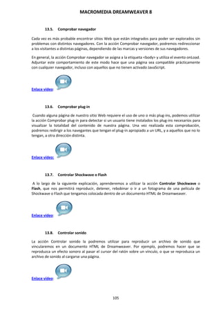 MACROMEDIA DREAMWEAVER 8
105
13.5. Comprobar navegador
Cada vez es más probable encontrar sitios Web que están integrados para poder ser explorados sin
problemas con distintos navegadores. Con la acción Comprobar navegador, podremos redireccionar
a los visitantes a distintas páginas, dependiendo de las marcas y versiones de sus navegadores.
En general, la acción Comprobar navegador se asigna a la etiqueta <body> y utiliza el evento onLoad.
Adjuntar este comportamiento de este modo hace que una página sea compatible prácticamente
con cualquier navegador, incluso con aquellos que no tienen activado JavaScript.
Enlace vídeo:
13.6. Comprobar plug-in
Cuando alguna página de nuestro sitio Web requiere el uso de uno o más plug-ins, podemos utilizar
la acción Comprobar plug-in para detectar si un usuario tiene instalados los plug-ins necesarios para
visualizar la totalidad del contenido de nuestra página. Una vez realizada esta comprobación,
podremos redirigir a los navegantes que tengan el plug-in apropiado a un URL, y a aquellos que no lo
tengan, a otra dirección distinta.
Enlace vídeo:
13.7. Controlar Shockwave o Flash
A lo largo de la siguiente explicación, aprenderemos a utilizar la acción Controlar Shockwave o
Flash, que nos permitirá reproducir, detener, rebobinar o ir a un fotograma de una película de
Shockwave o Flash que tengamos colocada dentro de un documento HTML de Dreamweaver.
Enlace vídeo:
13.8. Controlar sonido
La acción Controlar sonido la podremos utilizar para reproducir un archivo de sonido que
vincularemos en un documento HTML de Dreamweaver. Por ejemplo, podremos hacer que se
reproduzca un efecto sonoro al pasar el cursor del ratón sobre un vínculo, o que se reproduzca un
archivo de sonido al cargarse una página.
Enlace vídeo:
 