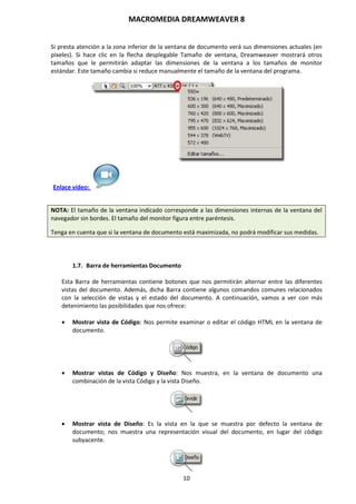 MACROMEDIA DREAMWEAVER 8
10
Si presta atención a la zona inferior de la ventana de documento verá sus dimensiones actuales (en
píxeles). Si hace clic en la flecha desplegable Tamaño de ventana, Dreamweaver mostrará otros
tamaños que le permitirán adaptar las dimensiones de la ventana a los tamaños de monitor
estándar. Este tamaño cambia si reduce manualmente el tamaño de la ventana del programa.
Enlace vídeo:
NOTA: El tamaño de la ventana indicado corresponde a las dimensiones internas de la ventana del
navegador sin bordes. El tamaño del monitor figura entre paréntesis.
Tenga en cuenta que si la ventana de documento está maximizada, no podrá modificar sus medidas.
1.7. Barra de herramientas Documento
Esta Barra de herramientas contiene botones que nos permitirán alternar entre las diferentes
vistas del documento. Además, dicha Barra contiene algunos comandos comunes relacionados
con la selección de vistas y el estado del documento. A continuación, vamos a ver con más
detenimiento las posibilidades que nos ofrece:
 Mostrar vista de Código: Nos permite examinar o editar el código HTML en la ventana de
documento.
 Mostrar vistas de Código y Diseño: Nos muestra, en la ventana de documento una
combinación de la vista Código y la vista Diseño.
 Mostrar vista de Diseño: Es la vista en la que se muestra por defecto la ventana de
documento; nos muestra una representación visual del documento, en lugar del código
subyacente.
 