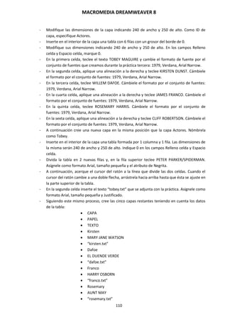 MACROMEDIA DREAMWEAVER 8
110
- Modifique las dimensiones de la capa indicando 240 de ancho y 250 de alto. Como ID de
capa, especifique Actores.
- Inserte en el interior de la capa una tabla con 6 filas con un grosor del borde de 0.
- Modifique sus dimensiones indicando 240 de ancho y 250 de alto. En los campos Relleno
celda y Espacio celda, marque 0.
- En la primera celda, teclee el texto TOBEY MAGUIRE y cambie el formato de fuente por el
conjunto de fuentes que creamos durante la práctica tercera: 1979, Verdana, Arial Narrow.
- En la segunda celda, aplique una alineación a la derecha y teclee KIRSTEN DUNST. Cámbiele
el formato por el conjunto de fuentes: 1979, Verdana, Arial Narrow.
- En la tercera celda, teclee WILLEM DAFOE. Cámbiele el formato por el conjunto de fuentes:
1979, Verdana, Arial Narrow.
- En la cuarta celda, aplique una alineación a la derecha y teclee JAMES FRANCO. Cámbiele el
formato por el conjunto de fuentes: 1979, Verdana, Arial Narrow.
- En la quinta celda, teclee ROSEMARY HARRIS. Cámbiele el formato por el conjunto de
fuentes: 1979, Verdana, Arial Narrow.
- En la sexta celda, aplique una alineación a la derecha y teclee CLIFF ROBERTSON. Cámbiele el
formato por el conjunto de fuentes: 1979, Verdana, Arial Narrow.
- A continuación cree una nueva capa en la misma posición que la capa Actores. Nómbrela
como Tobey.
- Inserte en el interior de la capa una tabla formada por 1 columna y 1 fila. Las dimensiones de
la misma serán 240 de ancho y 250 de alto. Indique 0 en los campos Relleno celda y Espacio
celda.
- Divida la tabla en 2 nuevas filas y, en la fila superior teclee PETER PARKER/SPIDERMAN.
Asígnele como formato Arial, tamaño pequeña y el atributo de Negrita.
- A continuación, acerque el cursor del ratón a la línea que divide las dos celdas. Cuando el
cursor del ratón cambie a una doble flecha, arrástrela hacia arriba hasta que ésta se ajuste en
la parte superior de la tabla.
- En la segunda celda inserte el texto “tobey.txt” que se adjunta con la práctica. Asígnele como
formato Arial, tamaño pequeña y Justificado.
- Siguiendo este mismo proceso, cree las cinco capas restantes teniendo en cuenta los datos
de la tabla:
 CAPA
 PAPEL
 TEXTO
 Kirsten
 MARY JANE WATSON
 “kirsten.txt”
 Dafoe
 EL DUENDE VERDE
 “dafoe.txt”
 Franco
 HARRY OSBORN
 “franco.txt”
 Rosemary
 AUNT MAY
 “rosemary.txt”
 