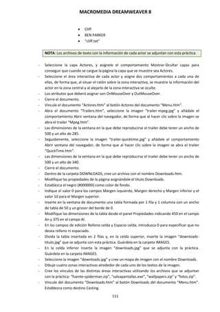 MACROMEDIA DREAMWEAVER 8
111
 Cliff
 BEN PARKER
 “cliff.txt”
NOTA: Los archivos de texto con la información de cada actor se adjuntan con esta práctica.
- Seleccione la capa Actores, y asígnele el comportamiento Mostrar-Ocultar capas para
conseguir que cuando se cargue la página la capa que se muestre sea Actores.
- Seleccione el área interactiva de cada actor y asigne dos comportamientos a cada una de
ellas, de forma que, al situar el ratón sobre la zona interactiva, se muestre la información del
actor en la zona central y al alejarlo de la zona interactiva se oculte.
- Los atributos que deberá asignar son OnMouseOver y OutMouseOver.
- Cierre el documento.
- Vincule el documento “Actores.htm” al botón Actores del documento “Menu.htm”.
- Abra el documento “Trailers.htm”, seleccione la imagen “trailer-mpeg.jpg” y añádale el
comportamiento Abrir ventana del navegador, de forma que al hacer clic sobre la imagen se
abra el trailer “Mpeg.htm”.
- Las dimensiones de la ventana en la que debe reproducirse el trailer debe tener un ancho de
500 y un alto de 285.
- Seguidamente, seleccione la imagen “trailer-quicktime.jpg” y añádale el comportamiento
Abrir ventana del navegador, de forma que al hacer clic sobre la imagen se abra el trailer
“QuickTime.htm”.
- Las dimensiones de la ventana en la que debe reproducirse el trailer debe tener un ancho de
500 y un alto de 340.
- Cierre el documento.
- Dentro de la carpeta DOWNLOADS, cree un archivo con el nombre Downloads.htm.
- Modifique las propiedades de la página asignándole el título Downloads.
- Establezca el negro (#000000) como color de fondo.
- Indique el valor 0 para los campos Margen izquierdo, Margen derecho y Margen inferior y el
valor 10 para el Margen superior.
- Inserte en la ventana de documento una tabla formada por 1 fila y 1 columna con un ancho
de tabla de 50 y un grosor del borde de 0.
- Modifique las dimensiones de la tabla desde el panel Propiedades indicando 450 en el campo
An y 375 en el campo Al.
- En los campos de edición Relleno celda y Espacio celda, introduzca 0 para especificar que no
desea relleno ni espaciado.
- Divida la tabla insertada en 2 filas y, en la celda superior, inserte la imagen “downloads-
titulo.jpg” que se adjunta con esta práctica. Guárdela en la carpeta IMAGES.
- En la celda inferior inserte la imagen “downloads.jpg” que se adjunta con la práctica.
Guárdela en la carpeta IMAGES.
- Seleccione la imagen “downloads.jpg” y cree un mapa de imagen con el nombre Downloads.
- Dibuje cuatro zonas interactivas alrededor de cada uno de los textos de la imagen.
- Cree los vínculos de las distintas áreas interactivas utilizando los archivos que se adjuntan
con la práctica: “fuente-spiderman.zip”, “salvapantallas.exe”, “wallpapers.zip” y “fotos.zip”.
- Vincule del documento “Downloads.htm” al botón Downloads del documento “Menu.htm”.
Establezca como destino Casting.
 