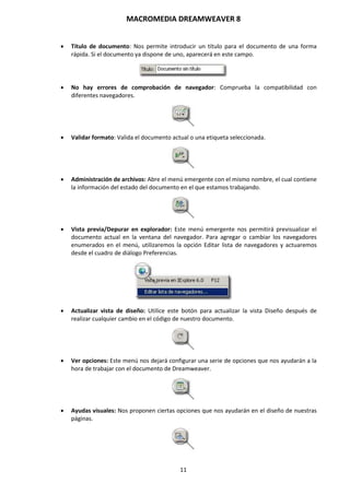 MACROMEDIA DREAMWEAVER 8
11
 Título de documento: Nos permite introducir un título para el documento de una forma
rápida. Si el documento ya dispone de uno, aparecerá en este campo.
 No hay errores de comprobación de navegador: Comprueba la compatibilidad con
diferentes navegadores.
 Validar formato: Valida el documento actual o una etiqueta seleccionada.
 Administración de archivos: Abre el menú emergente con el mismo nombre, el cual contiene
la información del estado del documento en el que estamos trabajando.
 Vista previa/Depurar en explorador: Este menú emergente nos permitirá previsualizar el
documento actual en la ventana del navegador. Para agregar o cambiar los navegadores
enumerados en el menú, utilizaremos la opción Editar lista de navegadores y actuaremos
desde el cuadro de diálogo Preferencias.
 Actualizar vista de diseño: Utilice este botón para actualizar la vista Diseño después de
realizar cualquier cambio en el código de nuestro documento.
 Ver opciones: Este menú nos dejará configurar una serie de opciones que nos ayudarán a la
hora de trabajar con el documento de Dreamweaver.
 Ayudas visuales: Nos proponen ciertas opciones que nos ayudarán en el diseño de nuestras
páginas.
 