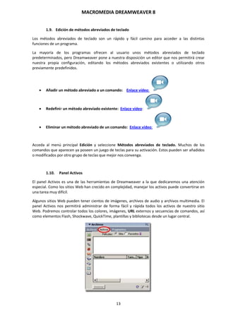 MACROMEDIA DREAMWEAVER 8
13
1.9. Edición de métodos abreviados de teclado
Los métodos abreviados de teclado son un rápido y fácil camino para acceder a las distintas
funciones de un programa.
La mayoría de los programas ofrecen al usuario unos métodos abreviados de teclado
predeterminados, pero Dreamweaver pone a nuestra disposición un editor que nos permitirá crear
nuestra propia configuración, editando los métodos abreviados existentes o utilizando otros
previamente predefinidos.
 Añadir un método abreviado a un comando: Enlace vídeo:
 Redefinir un método abreviado existente: Enlace vídeo:
 Eliminar un método abreviado de un comando: Enlace vídeo:
Acceda al menú principal Edición y seleccione Métodos abreviados de teclado. Muchos de los
comandos que aparecen ya poseen un juego de teclas para su activación. Estos pueden ser añadidos
o modificados por otro grupo de teclas que mejor nos convenga.
1.10. Panel Activos
El panel Activos es una de las herramientas de Dreamweaver a la que dedicaremos una atención
especial. Como los sitios Web han crecido en complejidad, manejar los activos puede convertirse en
una tarea muy difícil.
Algunos sitios Web pueden tener cientos de imágenes, archivos de audio y archivos multimedia. El
panel Activos nos permitirá administrar de forma fácil y rápida todos los activos de nuestro sitio
Web. Podremos controlar todos los colores, imágenes, URL externos y secuencias de comandos, así
como elementos Flash, Shockwave, QuickTime, plantillas y bibliotecas desde un lugar central.
 