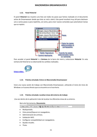 MACROMEDIA DREAMWEAVER 8
15
1.12. Panel Historial
El panel Historial nos muestra una lista con todos los pasos que hemos realizado en el documento
activo de Dreamweaver desde que éste se creó o abrió. Este panel resultará muy útil para deshacer
uno o varios pasos o para repetirlos, así como, para crear nuevos comandos que automaticen tareas
que se repiten.
Para acceder al panel Historial ir a Ventana de la barra de menú y seleccionar Historial. En esta
ventana de Historial se va observando los cambios realizados.
Enlace vídeo:
1.13. Práctica simulada: Entrar en Macromedia Dreamweaver
Inicie una nueva sesión de trabajo con Macromedia Dreamweaver, utilizando el menú de inicio de
Windows o el acceso directo que se encuentra en el escritorio.
1.14. Práctica simulada: Localizar áreas del entorno de trabajo
Una vez dentro de la aplicación trate de localizar las diferentes áreas de su entorno.
Barra de Herramienta. Documento.
 Multipantalla.
 Vista previa/Depurar en navegadores.
 Administración de archivos.
 Validación W3C.
 Configurar compatibilidad con navegadores.
 Ayudas visuales.
 Título.
 