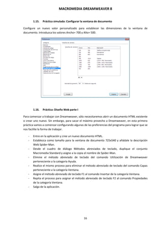 MACROMEDIA DREAMWEAVER 8
16
1.15. Práctica simulada: Configurar la ventana de documento
Configure un nuevo valor personalizado para establecer las dimensiones de la ventana de
documento. Introduzca los valores Ancho= 700 y Alto= 500.
1.16. Práctica: Diseño Web parte I
Para comenzar a trabajar con Dreamweaver, sólo necesitaremos abrir un documento HTML existente
o crear uno nuevo. Sin embargo, para sacar el máximo provecho a Dreamweaver, en esta primera
práctica vamos a comenzar configurando algunas de las preferencias del programa para lograr que se
nos facilite la forma de trabajar.
- Entre en la aplicación y cree un nuevo documento HTML.
- Establezca como tamaño para la ventana de documento 725x540 y añádale la descripción
Web Spider-Man.
- Desde el cuadro de diálogo Métodos abreviados de teclado, duplique el conjunto
Macromedia Standard y asigne a la copia el nombre de Spider-Man.
- Elimine el método abreviado de teclado del comando Utilización de Dreamweaver
perteneciente a la categoría Ayuda.
- Realice el mismo proceso para eliminar el método abreviado de teclado del comando Capas
perteneciente a la categoría Ventana.
- Asigne el método abreviado de teclado F1 al comando Insertar de la categoría Ventana.
- Repita el proceso para asignar el método abreviado de teclado F2 al comando Propiedades
de la categoría Ventana.
- Salga de la aplicación.
 