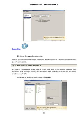 MACROMEDIA DREAMWEAVER 8
25
Enlace vídeo:
2.9. Crear, abrir y guardar documentos
Una vez que hemos aprendido a crear el sitio local, debemos comenzar a desarrollar los documentos
que colocaremos en él.
CREAR UN NUEVO DOCUMENTO EN BLANCO.
Macromedia Dreamweaver ofrece diversas formas para crear un documento. Podemos crear
documento HTML nuevo (en blanco), abrir documento HTML existente, crear un nuevo documento
basado en una plantilla.
1. Ir a Archivo de la barra de menú y seleccionar Nuevo.
 