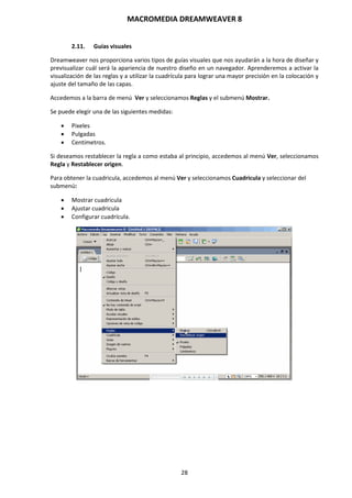 MACROMEDIA DREAMWEAVER 8
28
2.11. Guías visuales
Dreamweaver nos proporciona varios tipos de guías visuales que nos ayudarán a la hora de diseñar y
previsualizar cuál será la apariencia de nuestro diseño en un navegador. Aprenderemos a activar la
visualización de las reglas y a utilizar la cuadrícula para lograr una mayor precisión en la colocación y
ajuste del tamaño de las capas.
Accedemos a la barra de menú Ver y seleccionamos Reglas y el submenú Mostrar.
Se puede elegir una de las siguientes medidas:
 Pixeles
 Pulgadas
 Centímetros.
Si deseamos restablecer la regla a como estaba al principio, accedemos al menú Ver, seleccionamos
Regla y Restablecer origen.
Para obtener la cuadricula, accedemos al menú Ver y seleccionamos Cuadricula y seleccionar del
submenú:
 Mostrar cuadricula
 Ajustar cuadricula
 Configurar cuadrícula.
 