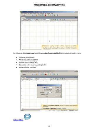 MACROMEDIA DREAMWEAVER 8
29
En el submenú de Cuadricula seleccionamos Configurar cuadricula e introducimos valores para:
 Color de la cuadricula
 Mostrar cuadricula (SI/NO)
 Ajustar cuadricula (SI/NO)
 Espaciado entre cuadriculas en pixeles
 Mostrar líneas o puntos.
Enlace vídeo:
 
