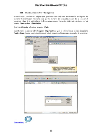 MACROMEDIA DREAMWEAVER 8
30
2.12. Insertar palabras clave y descripciones
Si desea dar a conocer una página Web, podremos usar una serie de elementos encargados de
contener la información necesaria para que los motores de búsqueda puedan dar a conocer el
contenido y tipo de la página Web. En Dreamweaver, estos elementos están representados por los
objetos Palabras clave y Descripción.
En el menú Insertar seleccione la opción HTML.
Seguidamente se coloca sobre la opción Etiquetas Head y en el submenú que aparece seleccione
Palabra Clave. En este cuadro de dialogo introducir todas las palabras claves separadas de una coma.
Enlace vídeo:
 