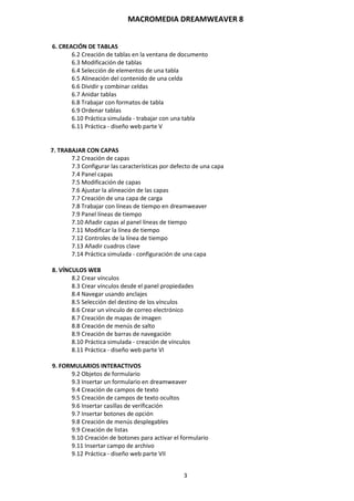 MACROMEDIA DREAMWEAVER 8
3
6. CREACIÓN DE TABLAS
6.2 Creación de tablas en la ventana de documento
6.3 Modificación de tablas
6.4 Selección de elementos de una tabla
6.5 Alineación del contenido de una celda
6.6 Dividir y combinar celdas
6.7 Anidar tablas
6.8 Trabajar con formatos de tabla
6.9 Ordenar tablas
6.10 Práctica simulada - trabajar con una tabla
6.11 Práctica - diseño web parte V
7. TRABAJAR CON CAPAS
7.2 Creación de capas
7.3 Configurar las características por defecto de una capa
7.4 Panel capas
7.5 Modificación de capas
7.6 Ajustar la alineación de las capas
7.7 Creación de una capa de carga
7.8 Trabajar con líneas de tiempo en dreamweaver
7.9 Panel líneas de tiempo
7.10 Añadir capas al panel líneas de tiempo
7.11 Modificar la línea de tiempo
7.12 Controles de la línea de tiempo
7.13 Añadir cuadros clave
7.14 Práctica simulada - configuración de una capa
8. VÍNCULOS WEB
8.2 Crear vínculos
8.3 Crear vínculos desde el panel propiedades
8.4 Navegar usando anclajes
8.5 Selección del destino de los vínculos
8.6 Crear un vínculo de correo electrónico
8.7 Creación de mapas de imagen
8.8 Creación de menús de salto
8.9 Creación de barras de navegación
8.10 Práctica simulada - creación de vínculos
8.11 Práctica - diseño web parte VI
9. FORMULARIOS INTERACTIVOS
9.2 Objetos de formulario
9.3 Insertar un formulario en dreamweaver
9.4 Creación de campos de texto
9.5 Creación de campos de texto ocultos
9.6 Insertar casillas de verificación
9.7 Insertar botones de opción
9.8 Creación de menús desplegables
9.9 Creación de listas
9.10 Creación de botones para activar el formulario
9.11 Insertar campo de archivo
9.12 Práctica - diseño web parte VII
 