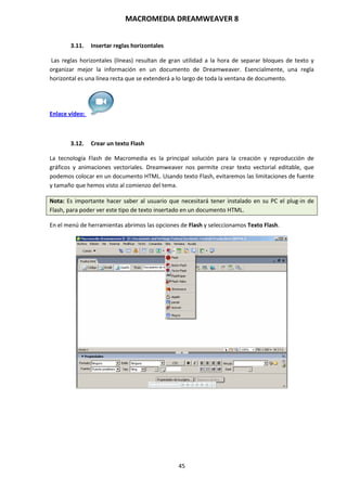MACROMEDIA DREAMWEAVER 8
45
3.11. Insertar reglas horizontales
Las reglas horizontales (líneas) resultan de gran utilidad a la hora de separar bloques de texto y
organizar mejor la información en un documento de Dreamweaver. Esencialmente, una regla
horizontal es una línea recta que se extenderá a lo largo de toda la ventana de documento.
Enlace vídeo:
3.12. Crear un texto Flash
La tecnología Flash de Macromedia es la principal solución para la creación y reproducción de
gráficos y animaciones vectoriales. Dreamweaver nos permite crear texto vectorial editable, que
podemos colocar en un documento HTML. Usando texto Flash, evitaremos las limitaciones de fuente
y tamaño que hemos visto al comienzo del tema.
Nota: Es importante hacer saber al usuario que necesitará tener instalado en su PC el plug-in de
Flash, para poder ver este tipo de texto insertado en un documento HTML.
En el menú de herramientas abrimos las opciones de Flash y seleccionamos Texto Flash.
 