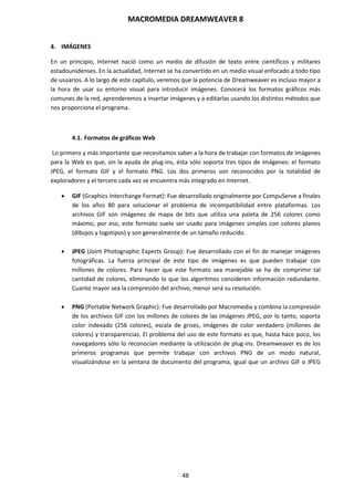 MACROMEDIA DREAMWEAVER 8
48
4. IMÁGENES
En un principio, Internet nació como un medio de difusión de texto entre científicos y militares
estadounidenses. En la actualidad, Internet se ha convertido en un medio visual enfocado a todo tipo
de usuarios. A lo largo de este capítulo, veremos que la potencia de Dreamweaver es incluso mayor a
la hora de usar su entorno visual para introducir imágenes. Conocerá los formatos gráficos más
comunes de la red, aprenderemos a insertar imágenes y a editarlas usando los distintos métodos que
nos proporciona el programa.
4.1. Formatos de gráficos Web
Lo primero y más importante que necesitamos saber a la hora de trabajar con formatos de imágenes
para la Web es que, sin la ayuda de plug-ins, ésta sólo soporta tres tipos de imágenes: el formato
JPEG, el formato GIF y el formato PNG. Los dos primeros son reconocidos por la totalidad de
exploradores y el tercero cada vez se encuentra más integrado en Internet.
 GIF (Graphics Interchange Format): Fue desarrollado originalmente por CompuServe a finales
de los años 80 para solucionar el problema de incompatibilidad entre plataformas. Los
archivos GIF son imágenes de mapa de bits que utiliza una paleta de 256 colores como
máximo, por eso, este formato suele ser usado para imágenes simples con colores planos
(dibujos y logotipos) y son generalmente de un tamaño reducido.
 JPEG (Joint Photographic Experts Group): Fue desarrollado con el fin de manejar imágenes
fotográficas. La fuerza principal de este tipo de imágenes es que pueden trabajar con
millones de colores. Para hacer que este formato sea manejable se ha de comprimir tal
cantidad de colores, eliminando lo que los algoritmos consideren información redundante.
Cuanto mayor sea la compresión del archivo, menor será su resolución.
 PNG (Portable Network Graphic): Fue desarrollado por Macromedia y combina la compresión
de los archivos GIF con los millones de colores de las imágenes JPEG, por lo tanto, soporta
color indexado (256 colores), escala de grises, imágenes de color verdadero (millones de
colores) y transparencias. El problema del uso de este formato es que, hasta hace poco, los
navegadores sólo lo reconocían mediante la utilización de plug-ins. Dreamweaver es de los
primeros programas que permite trabajar con archivos PNG de un modo natural,
visualizándose en la ventana de documento del programa, igual que un archivo GIF o JPEG
 
