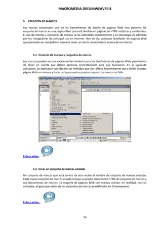 MACROMEDIA DREAMWEAVER 8
54
5. CREACIÓN DE MARCOS
Los marcos constituyen una de las herramientas de diseño de páginas Web más potente. Un
conjunto de marcos es una página Web que está dividida en páginas de HTML estáticas y cambiantes.
El uso de marcos y conjuntos de marcos se ha extendido enormemente y su tecnología es admitida
por los navegadores de principal uso en Internet. Hoy en día, cualquier diseñador de páginas Web
que pretenda ser competitivo necesita tener un cierto conocimiento acerca de los marcos.
5.1. Creación de marcos y conjuntos de marcos
Los marcos pueden ser una excelente herramienta para los diseñadores de páginas Web, pero hemos
de tener en cuenta que deben aplicarse correctamente para que funcionen. En la siguiente
aplicación, se explicarán con detalle los métodos que nos ofrece Dreamweaver para dividir nuestra
página Web en marcos y hacer así que nuestro propio conjunto de marcos no falle.
Enlace vídeo:
5.2. Crear un conjunto de marcos anidado
Un conjunto de marcos que está dentro de otro recibe el nombre de conjunto de marcos anidado.
Cada nuevo conjunto de marcos creado incluye su propio documento HTML de conjunto de marcos y
sus documentos de marcos. La mayoría de páginas Web con marcos utilizan, en realidad, marcos
anidados; al igual que varios de los conjuntos de marcos predefinidos en Dreamweaver.
Enlace vídeo:
 