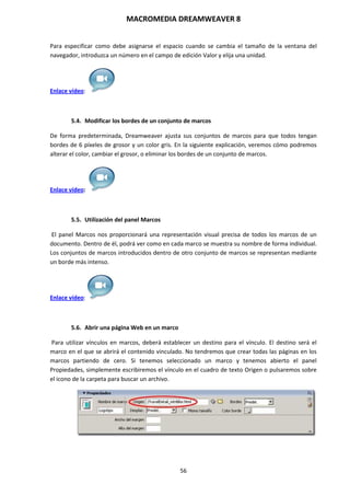 MACROMEDIA DREAMWEAVER 8
56
Para especificar como debe asignarse el espacio cuando se cambia el tamaño de la ventana del
navegador, introduzca un número en el campo de edición Valor y elija una unidad.
Enlace vídeo:
5.4. Modificar los bordes de un conjunto de marcos
De forma predeterminada, Dreamweaver ajusta sus conjuntos de marcos para que todos tengan
bordes de 6 píxeles de grosor y un color gris. En la siguiente explicación, veremos cómo podremos
alterar el color, cambiar el grosor, o eliminar los bordes de un conjunto de marcos.
Enlace vídeo:
5.5. Utilización del panel Marcos
El panel Marcos nos proporcionará una representación visual precisa de todos los marcos de un
documento. Dentro de él, podrá ver como en cada marco se muestra su nombre de forma individual.
Los conjuntos de marcos introducidos dentro de otro conjunto de marcos se representan mediante
un borde más intenso.
Enlace vídeo:
5.6. Abrir una página Web en un marco
Para utilizar vínculos en marcos, deberá establecer un destino para el vínculo. El destino será el
marco en el que se abrirá el contenido vinculado. No tendremos que crear todas las páginas en los
marcos partiendo de cero. Si tenemos seleccionado un marco y tenemos abierto el panel
Propiedades, simplemente escribiremos el vínculo en el cuadro de texto Origen o pulsaremos sobre
el icono de la carpeta para buscar un archivo.
 