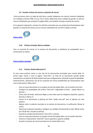 MACROMEDIA DREAMWEAVER 8
58
5.9. Guardar archivos de marcos y conjuntos de marcos
Como ya hemos visto a lo largo de este tema, cuando trabajamos con marcos, estamos trabajando
con múltiples archivos HTML a la vez. Por lo tanto, deberemos tener cuidado de guardar no sólo los
marcos individuales que componen la página Web, sino también el propio conjunto de marcos.
En la siguiente explicación, veremos los distintos comandos que nos proporciona Dreamweaver para
guardar un conjunto de marcos con sus marcos individuales de una forma rápida y sencilla.
Enlace vídeo:
5.10. Práctica simulada: Marcos anidados
Cree un conjunto de marcos en la ventana de documento, y establezca las propiedades que a
continuación se indican.
Enlace práctica simulada:
5.11. Práctica: Diseño Web parte IV
En esta nueva práctica, vamos a crear dos de los documentos principales para nuestra Web. En
primer lugar, vamos a crear la página “Intro.htm”; se trata de un documento sencillo donde
insertaremos una película de Macromedia Flash que configuraremos utilizando el panel Propiedades.
Posteriormente, utilizaremos uno de los conjuntos de marcos predefinidos por Dreamweaver para
crear el documento “Menu.htm”.
- Cree un nuevo documento en la carpeta raíz del sitio Spider-Man, con el nombre Intro.htm.
- Configure las propiedades del archivo “Intro.htm” asignándole el título ::: Spider-Movie: La
película :::.
- Como color de fondo, seleccione Negro y como valor para los márgenes izquierdo, superior,
derecho e inferior, 0.
- Inserte en el documento la película de Flash “spider-man.swf” que se adjunta con esta
práctica.
- Aplique sobre la película insertada en la ventana de documento, la justificación Alinear al
centro.
- Seleccione la película insertada y configure sus medidas introduciendo el valor 700 de ancho
por 510 de alto. Visualice la película.
- Guarde los cambios del documento “Intro.htm” y ciérrela.
- Cree un nuevo documento en la carpeta raíz del sitio Spider-Man, con el nombre Cast.htm.
- Inserte en el documento “Cast.htm” marco izquierdo y superior anidado.
- Guarde el conjunto de marcos principal con el nombre Menu.htm.
 