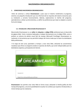 MACROMEDIA DREAMWEAVER 8
5
1. CONOCIENDO MACROMEDIA DREAMWEAVER 8
Antes de comenzar a utilizar Dreamweaver y para sacar el máximo rendimiento al programa,
veremos una pequeña introducción que nos informará de los requisitos del sistema necesarios para
su instalación y correcto funcionamiento. Además, exploraremos la interfaz del programa,
aprenderemos a utilizar sus herramientas, y a definir las preferencias que mejor se adapten a nuestra
forma de trabajar.
1.1. Introducción a Macromedia Dreamweaver 8
Macromedia Dreamweaver es un editor de etiquetas o código HTML profesional para el desarrollo
de páginas Web. Tanto si estamos habituados a trabajar directamente con el código HTML, como si
prefiere un entorno de edición visual fácil de manejar (Microsoft FrontPage), Dreamweaver es,
realmente, la herramienta que nos permitirá trabajar del mismo modo que lo hacen los diseñadores
Web profesionales.
A lo largo de este curso, aprenderá a manejar y crear sitios Web, utilizando las características
novedosas que ofrece un programa amplio en opciones de diseño, que serán indispensables para los
diseñadores expertos y principiantes de Internet.
Dreamweaver nos permite crear sitios Web en forma visual, utilizando la interfaz gráfica de fácil
manejo del programa, y nos da la posibilidad de visualizar los cambios que vayamos introduciendo, al
mismo tiempo que los realizamos.
 