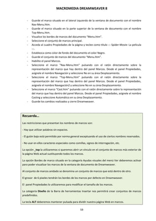MACROMEDIA DREAMWEAVER 8
59
- Guarde el marco situado en el lateral izquierdo de la ventana de documento con el nombre
Nav-Menu.htm.
- Guarde el marco situado en la parte superior de la ventana de documento con el nombre
Top-Menu.htm.
- Visualice los bordes de marcos del documento “Menu.htm”.
- Seleccione el conjunto de marcos principal.
- Acceda al cuadro Propiedades de la página y teclee como título ::: Spider-Movie: La película
:::.
- Establezca como color de fondo del documento el color Negro.
- Guarde el conjunto de marcos del documento “Menu.htm”.
- Habilite el panel Marcos.
- Seleccione el marco “Nav-Menu.htm” pulsando con el ratón directamente sobre la
representación del marco que hay dentro del panel Marcos. Desde el panel Propiedades,
asígnele el nombre Navegación y seleccione No en su área Desplazamiento.
- Seleccione el marco “Top-Menu.htm” pulsando con el ratón directamente sobre la
representación del marco que hay dentro del panel Marcos. Desde el panel Propiedades,
asígnele el nombre Navegación2 y seleccione No en su área Desplazamiento.
- Seleccione el marco “Cast.htm” pulsando con el ratón directamente sobre la representación
del marco que hay dentro del panel Marcos. Desde el panel Propiedades, asígnele el nombre
Casting y seleccione Automático en su área Desplazamiento.
- Guarde los cambios realizados y cierre Dreamweaver.
Recuerda…
Las restricciones que presentan los nombres de marcos son:
- Hay que utilizar palabras sin espacios.
- El guión bajo está permitido por norma general exceptuando el uso de ciertos nombres reservados.
- No usar en ellos caracteres especiales como comillas, signos de interrogación, etc.
La opción _top la utilizaremos si queremos abrir un vínculo en el conjunto de marcos más exterior de
la página Web actual sustituyendo todos los marcos.
La opción Bordes de marco situado en la categoría Ayudas visuales del menú Ver deberemos activar
para poder visualizar los marcos de la ventana de documento de Dreamweaver.
Al conjunto de marcos anidado se denomina un conjunto de marcos que está dentro de otro.
El grosor de 6 pixeles tendrán los bordes de los marcos por defecto en Dreamweaver.
El panel Propiedades lo utilizaremos para modificar el tamaño de los marcos.
La categoría Diseño de la Barra de herramientas Insertar nos permitirá crear conjuntos de marcos
predefinidos.
La tecla ALT deberemos mantener pulsada para dividir nuestra página Web en marcos.
 
