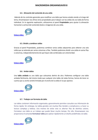 MACROMEDIA DREAMWEAVER 8
61
6.4. Alineación del contenido de una celda
Además de los controles generales para modificar una tabla que hemos estado viendo a lo largo del
tema, Dreamweaver nos ofrece otras propiedades para trabajar con las celdas de una tabla de forma
individual. En la siguiente explicación, utilizaremos el panel Propiedades para ajustar la alineación
horizontal o vertical del contenido (texto o imágenes) de una celda.
Enlace vídeo:
6.5. Dividir y combinar celdas
Gracias al panel Propiedades, podremos combinar varias celdas adyacentes para obtener una sola
celda que se extienda por varias columnas o filas. También podremos dividir una celda en varias filas
o columnas, independientemente de que hayan sido combinadas con anterioridad.
Enlace vídeo:
6.6. Anidar tablas
Una tabla anidada es una tabla que colocamos dentro de otra. Podremos configurar una tabla
anidada fácilmente, del mismo modo que cualquier otra tabla; de todas formas, hemos de tener en
cuenta que su ancho vendrá limitado por el ancho de la celda en la que aparece.
Enlace vídeo:
6.7. Trabajar con formatos de tabla
Las tablas contienen información organizada y generalmente permiten consultar esa información de
forma rápida. Sin embargo, las tablas grandes con muchas filas tienden a complicarse y a hacer su
lectura compleja y tediosa. Una manera de evitar esto es alternar filas de distintos colores.
Formatear una tabla es un trabajo que puede llevar mucho tiempo. Por ello, Dreamweaver nos
proporciona el comando Formatear tabla para aplicar rápidamente un diseño predefinido a la tabla.
Enlace vídeo:
 