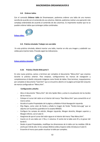 MACROMEDIA DREAMWEAVER 8
62
6.8. Ordenar tablas
Con el comando Ordenar tabla de Dreamweaver, podremos ordenar una tabla de una manera
sencilla de acuerdo con el contenido de una columna. Además, podremos realizar una operación más
compleja ordenándola de acuerdo al contenido de dos columnas. Es importante resaltar que no se
pueden ordenar tablas que contengan celdas combinadas.
Enlace vídeo:
6.9. Práctica simulada: Trabajar con una tabla
En esta práctica simulada, deberá insertar una tabla, insertar en ella una imagen y subdividir sus
celdas para insertar texto. Proceda según las indicaciones.
Enlace práctica simulada:
6.10. Práctica: Diseño Web parte V
En esta nueva práctica, vamos a terminar por completo el documento “Menu.htm” que creamos
durante la práctica anterior. Para empezar, configuraremos los marcos de navegación y
completaremos el diseño colocando imágenes como fondo de tablas. Para terminar, maquetaremos
por completo el documento “Cast.htm” que se encuentra abierto en la página principal del conjunto
de marcos configurado en “Menu.htm”.
Configuración y diseño:
- Abra el documento “Menu.htm” del sitio Spider-Man y active la visualización de los bordes
de los marcos.
- Coloque el cursor del ratón en el interior del marco “Nav-Menu.htm” para convertirlo en el
marco activo.
- Acceda al cuadro Propiedades de la página y añádale el título Navegación izquierda.
- Elija Negro, como color de fondo y añada la imagen de fondo “fondo-menu.jpg” que se
adjunta con la práctica; guárdela en la carpeta IMAGES.
- Configure los campos de edición, Margen izquierdo, Margen derecho, Margen superior y
Margen inferior, con el valor 0.
- Asegúrese de que el cursor del ratón sigue en el interior del marco “Nav-Menu.htm”.
- Inserte en él una tabla con 1 fila y 1 columna. El ancho de la tabla será 25 y el grosor del
borde 0.
- Desde el panel Propiedades, modifique las dimensiones de la tabla con las medidas 198 de
ancho por 510 de alto. En los campos Relleno celda y Espacio celda introduzca el valor 0.
- Ensanche el marco para poder visualizar la tabla por completo.
 