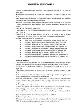 MACROMEDIA DREAMWEAVER 8
64
- Inserte una nueva tabla formada por 1 fila y 1 columna, con un ancho de 50 y un grosor del
borde de 0.
- Modifique sus dimensiones con las medidas 450 x 375 píxeles, y un relleno y espacio de celda
de 0.
- Divida la tabla en dos filas e inserte en la superior la imagen “casting-logo.jpg” que se adjunta
con esta práctica. Guárdela en la carpeta IMAGES.
- Acerque el cursor del ratón a la línea que divide las 2 celdas. Cuando el cursor del ratón
cambie a una doble flecha, arrástrela hacia arriba hasta que se ajuste con la dimensión de la
imagen.
- Divida la celda inferior en 11 nuevas filas.
- Colóquese en la fila 3 de la tabla y divídala en dos columnas. Repita el mismo proceso con las
filas 5, 7, 9 y 11.
- Coloque el cursor en la celda izquierda de la fila 3 e inserte en ella la imagen
“tobey_maguire.jpg” que se adjunta con la práctica. Guárdela en la carpeta IMAGES.
- Realice el mismo proceso en las siguientes filas:
• En la misma fila a la derecha, colocaremos la imagen “kirsten_dunst.jpg”.
• En la fila 5, celda izquierda, colocaremos la imagen “willem_dafoe.jpg”.
• En la fila 5, celda derecha, colocaremos la imagen “james_franco.jpg”.
• En la fila 7, celda izquierda, colocaremos la imagen “cliff_robertson.jpg”.
• En la fila 7, celda derecha, colocaremos la imagen “rosemary_harris.jpg”.
• En la fila 9, celda izquierda, colocaremos la imagen “j.k._simmons.jpg”.
• En la fila 9, celda derecha, colocaremos la imagen “bill_nunn.jpg”.
• En la fila 11, celda izquierda, colocaremos la imagen “joe_manganiello.jpg”.
• En la fila 11, celda derecha, colocaremos la imagen “bruce_campbell.jpg”.
Director de la película
- Coloque el cursor de texto del ratón justo en el lado derecho de la última tabla que creamos
y pulse la tecla INTRO dos veces para dejar un espacio de separación con la tabla anterior.
- Inserte una nueva tabla formada por 1 fila y 1 columna, con un ancho de 50 y un grosor del
borde de 0.
- Modifique sus dimensiones con las medidas 450 x 375 píxeles, y un relleno y espacio de celda
de 0.
- Divida la tabla en dos filas e inserte en la superior la imagen “director-logo.jpg” que se
adjunta con esta práctica. Guárdela en la carpeta IMAGES.
- Acerque el cursor del ratón a la línea que divide las dos celdas. Cuando el cursor del ratón
cambie a una doble flecha, arrástrela hacia arriba hasta que se ajuste con la dimensión de la
imagen.
- Divida la celda inferior en 5 nuevas filas.
- Centra la alineación de la tercera fila de la tabla y posteriormente, inserte en ella la imagen
“sam_raimi.jpg” que se adjunta con la práctica. Guárdela en la carpeta IMAGES.
- Sitúese en la celda cinco de la tabla e inserte en ella el texto “sam_raimi.txt” que se adjunta
con esta práctica.
- Aplíquele el formato Arial, el tamaño pequeña y alineación Justificar.
- Productores de la película
- Coloque el cursor de texto del ratón justo en el lado derecho de la tabla y pulse la tecla
INTRO dos veces para dejar un espacio de separación con la tabla anterior.
 