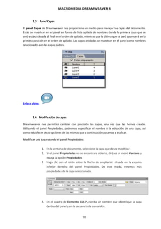 MACROMEDIA DREAMWEAVER 8
70
7.3. Panel Capas
El panel Capas de Dreamweaver nos proporciona un medio para manejar las capas del documento.
Éstas se muestran en el panel en forma de lista apilada de nombres donde la primera capa que se
creó estará situada al final en el orden de apilado, mientras que la última que se creó aparecerá en la
primera posición en el orden de apilado. Las capas anidadas se muestran en el panel como nombres
relacionados con las capas padres.
Enlace vídeo:
7.4. Modificación de capas
Dreamweaver nos permitirá cambiar con precisión las capas, una vez que las hemos creado.
Utilizando el panel Propiedades, podremos especificar el nombre y la ubicación de una capa, así
como establecer otras opciones de las mismas que a continuación pasamos a explicar.
Modificar una capa usando el panel Propiedades:
1. En la ventana de documento, seleccione la capa que desee modificar.
2. Si el panel Propiedades no se encontrara abierto, diríjase al menú Ventana y
escoja la opción Propiedades
3. Haga clic con el ratón sobre la flecha de ampliación situada en la esquina
inferior derecha del panel Propiedades. De este modo, veremos más
propiedades de la capa seleccionada.
4. En el cuadro de Elemento CSS-P, escriba un nombre que identifique la capa
dentro del panel y en la secuencia de comandos.
 