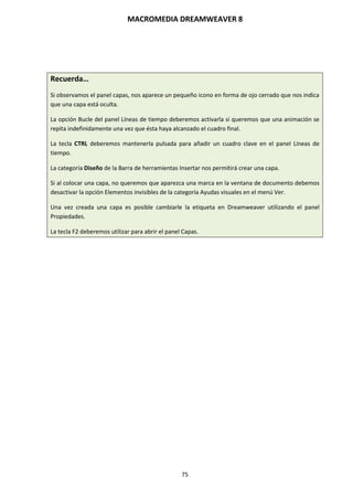 MACROMEDIA DREAMWEAVER 8
75
Recuerda…
Si observamos el panel capas, nos aparece un pequeño icono en forma de ojo cerrado que nos indica
que una capa está oculta.
La opción Bucle del panel Líneas de tiempo deberemos activarla si queremos que una animación se
repita indefinidamente una vez que ésta haya alcanzado el cuadro final.
La tecla CTRL deberemos mantenerla pulsada para añadir un cuadro clave en el panel Líneas de
tiempo.
La categoría Diseño de la Barra de herramientas Insertar nos permitirá crear una capa.
Si al colocar una capa, no queremos que aparezca una marca en la ventana de documento debemos
desactivar la opción Elementos invisibles de la categoría Ayudas visuales en el menú Ver.
Una vez creada una capa es posible cambiarle la etiqueta en Dreamweaver utilizando el panel
Propiedades.
La tecla F2 deberemos utilizar para abrir el panel Capas.
 