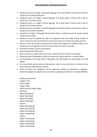 MACROMEDIA DREAMWEAVER 8
80
 Colóquese junto a la imagen “producción-logo.jpg” de la cuarta tabla e inserte junto a ella un
anclaje con el nombre produccion.
 Colóquese junto a la imagen “música-logo.jpg” de la quinta tabla e inserte junto a ella un
anclaje con el nombre musica.
 Colóquese junto a la imagen “efectos-logo.jpg” de la sexta tabla e inserte junto a ella un
anclaje con el nombre efectos.
 Colóquese junto a la imagen “compañía-logo.jpg” de la séptima tabla e inserte junto a ella un
anclaje con el nombre compañia.
 Seleccione la imagen “casting.gif” de la primera tabla y vincúlela al punto de anclaje casting
creado anteriormente.
 Coloque el cursor de edición del ratón en la segunda celda de la tabla Casting, alinéela al
centro y teclee en ella el texto [volver]. Vincule este texto con el punto de anclaje opciones.
 Realice el resto de vínculos del documento. Enlace cada imagen de la tabla principal con el
anclaje que le corresponde e inserte el enlace [volver] en cada uno de ellos.
 Guarde los cambios y cierre el documento.
 Abra el documento “Menu.htm”.
 Cree una capa en la parte inferior del marco “Nav-menu.htm” de forma rectangular.
 Dentro del panel Propiedades, localice el campo ID de capa y teclee en su interior Menu.
 Las dimensiones de la capa serán Iz: 58 píxeles; Sup: 302 píxeles; An: 100 píxeles y Al: 200
píxeles.
 En la vista Diseño de la ventana de documento, sitúe el cursor del ratón en el interior de la
capa creada a lo largo del paso anterior.
 Inserte una Barra de navegación con los siguientes nombres de elementos e imágenes.
(Todas las imágenes se adjuntarán con la práctica y deberá guardarlas en la carpeta IMAGES).
- Nombre de elemento
- Imagen arriba
- Sobre imagen
- Imagen abajo
- Sobre mientras imagen abajo
- SamRaimi
- Spider-Raimi01.gif
- Spider-Raimi02.gif
- Spider-Raimi03.gif
- Spider-Raimi03.gif
- Actores
- Spider-Actores01.gif
- Spider-Actores02.gif
- Spider-Actores03.gif
- Spider-Actores03.gif
- Trailers
- Spider-Trailers01.gif
- Spider-Trailers02.gif
- Spider-Trailers03.gif
- Spider-Trailers03.gif
 