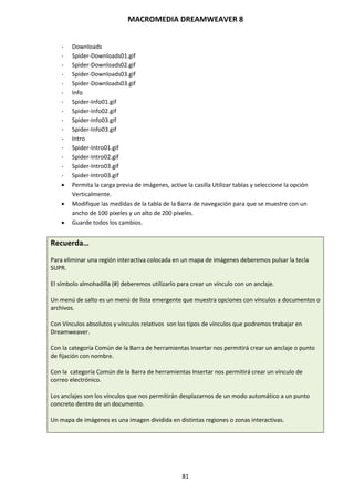 MACROMEDIA DREAMWEAVER 8
81
- Downloads
- Spider-Downloads01.gif
- Spider-Downloads02.gif
- Spider-Downloads03.gif
- Spider-Downloads03.gif
- Info
- Spider-Info01.gif
- Spider-Info02.gif
- Spider-Info03.gif
- Spider-Info03.gif
- Intro
- Spider-Intro01.gif
- Spider-Intro02.gif
- Spider-Intro03.gif
- Spider-Intro03.gif
 Permita la carga previa de imágenes, active la casilla Utilizar tablas y seleccione la opción
Verticalmente.
 Modifique las medidas de la tabla de la Barra de navegación para que se muestre con un
ancho de 100 píxeles y un alto de 200 píxeles.
 Guarde todos los cambios.
Recuerda…
Para eliminar una región interactiva colocada en un mapa de imágenes deberemos pulsar la tecla
SUPR.
El símbolo almohadilla (#) deberemos utilizarlo para crear un vínculo con un anclaje.
Un menú de salto es un menú de lista emergente que muestra opciones con vínculos a documentos o
archivos.
Con Vínculos absolutos y vínculos relativos son los tipos de vínculos que podremos trabajar en
Dreamweaver.
Con la categoría Común de la Barra de herramientas Insertar nos permitirá crear un anclaje o punto
de fijación con nombre.
Con la categoría Común de la Barra de herramientas Insertar nos permitirá crear un vínculo de
correo electrónico.
Los anclajes son los vínculos que nos permitirán desplazarnos de un modo automático a un punto
concreto dentro de un documento.
Un mapa de imágenes es una imagen dividida en distintas regiones o zonas interactivas.
 