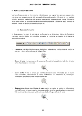 MACROMEDIA DREAMWEAVER 8
82
9. FORMULARIOS INTERACTIVOS
Los formularios son de las herramientas más útiles de una página Web ya que nos permiten
interactuar con los visitantes del sitio o recopilar información de ellos. A lo largo de este capítulo,
veremos la potente maquinaria que presenta Dreamweaver para estructurar y crear formularios
HTML. Cada objeto de formulario será estudiado detalladamente: campos de texto, botones de
opciones, casillas de verificación, campos ocultos, etc.
9.1. Objetos de formulario
En Dreamweaver, los tipos de entrada de los formularios se denominan objetos de formulario.
Podremos insertar objetos de formulario utilizando la categoría Formularios de la Barra de
herramientas Insertar.
• Formulario: Inserta un formulario en el documento. Dreamweaver inserta etiquetas <form> de
apertura y cierre de formulario en el código HTML.
• Campo de texto: Inserta un campo de texto en un formulario. Éstos admiten todo tipo de texto,
tanto alfabético como numérico.
• Campo oculto: Inserta un campo que permite almacenar datos introducidos por el usuario
como un nombre, una dirección de correo electrónico o una preferencia de compra para
utilizarlos la próxima vez que el usuario visite el sitio.
• Área de texto: Al igual que el Campo de texto, inserta un cuadro de edición en el formulario,
con la diferencia de que se incluyen flechas que actúan como barra de desplazamiento vertical.
Esta opción es más adecuada si su intención es introducir largas cadenas de texto.
 