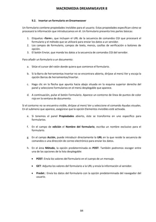 MACROMEDIA DREAMWEAVER 8
84
9.2. Insertar un formulario en Dreamweaver
Un formulario contiene propiedades invisibles para el usuario. Estas propiedades especifican cómo se
procesará la información que introduzcamos en él. Un formulario presenta tres partes básicas:
1. Etiquetas <form>, que incluyen el URL de la secuencia de comandos CGI que procesará el
formulario y el método que se utilizará para enviar los datos a un servidor.
2. Los campos de formulario, campos de texto, menús, casillas de verificación o botones de
opción.
3. El botón Enviar, que manda los datos a la secuencia de comandos CGI del servidor.
Para añadir un formulario a un documento:
a. Sitúe el cursor del ratón donde quiera que comience el formulario.
b. Si la Barra de herramientas Insertar no se encontrara abierta, diríjase al menú Ver y escoja la
opción Barras de herramientas/Insertar.
c. Haga clic en la flecha que apunta hacia abajo situada en la esquina superior derecha del
panel y seleccione Formularios en el menú desplegable que aparece.
d. A continuación, pulse el botón Formulario. Aparece un contorno de línea de puntos de color
rojo en la ventana de documento.
Si el contorno no se encuentra visible, diríjase al menú Ver y seleccione el comando Ayudas visuales.
En el submenú que aparece, asegúrese que la opción Elementos invisibles esté activada.
e. Si tenemos el panel Propiedades abierto, éste se transforma en uno específico para
formularios.
f. En el campo de edición el Nombre del formulario, escriba un nombre exclusivo para el
formulario.
g. En el campo Acción, puede introducir directamente la URL en la que reside la secuencia de
comandos o una dirección de correo electrónico para enviar los datos.
h. En el área Método, la opción predeterminada es POST. También podremos escoger entre
una de las opciones de la lista desplegable:
 POST: Envía los valores del formulario en el cuerpo de un mensaje.
 GET: Adjunta los valores del formulario a la URL y envía la información al servidor.
 Predet.: Envía los datos del formulario con la opción predeterminada del navegador del
usuario.
 