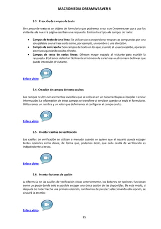 MACROMEDIA DREAMWEAVER 8
85
9.3. Creación de campos de texto
Un campo de texto es un objeto de formulario que podremos crear con Dreamweaver para que los
visitantes de nuestra página escriban una respuesta. Existen tres tipos de campos de texto:
 Campos de texto de una línea: Se utilizan para proporcionar respuestas compuestas por una
sola palabra o una frase corta como, por ejemplo, un nombre o una dirección.
 Campos de contraseña: Son campos de texto en los que, cuando el usuario escribe, aparecen
asteriscos quedando oculto el texto.
 Campos de texto de varias líneas: Ofrecen mayor espacio al visitante para escribir la
respuesta. Podremos delimitar fácilmente el número de caracteres o el número de líneas que
puede introducir el visitante.
Enlace vídeo:
9.4. Creación de campos de texto ocultos
Los campos ocultos son elementos invisibles que se colocan en un documento para recopilar o enviar
información. La información de estos campos se transfiere al servidor cuando se envía el formulario.
Utilizaremos un nombre y un valor que definiremos al configurar el campo oculto.
Enlace vídeo:
9.5. Insertar casillas de verificación
Las casillas de verificación se utilizan a menudo cuando se quiere que el usuario pueda escoger
tantas opciones como desee, de forma que, podemos decir, que cada casilla de verificación es
independiente al resto.
Enlace vídeo:
9.6. Insertar botones de opción
A diferencia de las casillas de verificación vistas anteriormente, los botones de opciones funcionan
como un grupo donde sólo es posible escoger una única opción de las disponibles. De este modo, si
después de haber hecho una primera elección, cambiamos de parecer seleccionando otra opción, se
anulará la anterior.
Enlace vídeo:
 