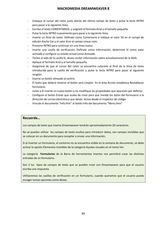 MACROMEDIA DREAMWEAVER 8
89
- Coloque el cursor del ratón justo detrás del último campo de texto y pulse la tecla INTRO
para pasar a la siguiente línea.
- Escriba el texto COMENTARIOS: y asígnele el formato Arial y el tamaño pequeña.
- Pulse la tecla INTRO nuevamente para pasar a la siguiente línea.
- Inserte un Área de texto. Defínalo como Comentario e indique el valor 50 en el campo de
edición Ancho Car y el valor 8 en el campo Líneas núm.
- Presione INTRO para continuar en una línea nueva.
- Inserte una casilla de verificación. Defínala como Información, determine Sí como valor
activado y configure su estado actual como Activado.
- Teclee al lado de la casilla Sí, deseo recibir información sobre actualizaciones de la Web.
- Aplique el formato Arial y el tamaño pequeña.
- Asegúrese de que el cursor del ratón se encuentra colocado al final de la línea de texto
introducida para la casilla de verificación y pulse la tecla INTRO para pasar al siguiente
renglón.
- Inserte un botón alineado al centro.
- El texto que deberá mostrar el botón será Limpiar. En el área Acción establezca Restablecer
formulario.
- Junto a él inserte un nuevo botón y no modifique las propiedades que aparecen por defecto.
- Configure el botón Enviar que acaba de crear para que mande los datos del formulario a la
dirección de correo electrónico que desee. Actúe desde el Inspector de código.
- Vincule el documento “Info.htm” al botón Info del documento “Menu.htm”
Recuerda…
Los campos de texto que inserta Dreamweaver tendrán aproximadamente 20 caracteres.
No se pueden utilizar los campos de texto ocultos para introducir datos, son campos invisibles que
se colocan en un documento para recopilar o enviar una información.
Si al insertar un formulario, el contorno no se encuentra visible en la ventana de documento, se debe
activar la opción Elementos invisibles de la categoría Ayudas visuales en el menú Ver.
La categoría Formularios de la Barra de herramientas Insertar nos permitirá crear las distintas
entradas de un formulario.
Son 3 los tipos de campos de texto que se pueden crear con Dreamweaver para que el usuario
escriba una respuesta.
Utilizaremos las casillas de verificación en un formulario, cuando queramos que el usuario pueda
escoger tantas opciones como desee.
 