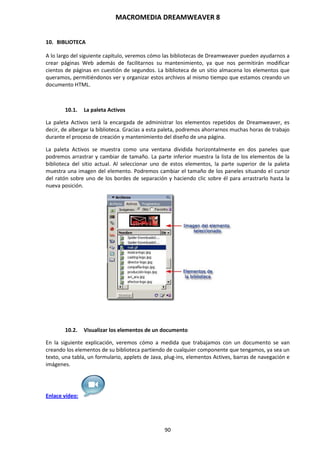 MACROMEDIA DREAMWEAVER 8
90
10. BIBLIOTECA
A lo largo del siguiente capítulo, veremos cómo las bibliotecas de Dreamweaver pueden ayudarnos a
crear páginas Web además de facilitarnos su mantenimiento, ya que nos permitirán modificar
cientos de páginas en cuestión de segundos. La biblioteca de un sitio almacena los elementos que
queramos, permitiéndonos ver y organizar estos archivos al mismo tiempo que estamos creando un
documento HTML.
10.1. La paleta Activos
La paleta Activos será la encargada de administrar los elementos repetidos de Dreamweaver, es
decir, de albergar la biblioteca. Gracias a esta paleta, podremos ahorrarnos muchas horas de trabajo
durante el proceso de creación y mantenimiento del diseño de una página.
La paleta Activos se muestra como una ventana dividida horizontalmente en dos paneles que
podremos arrastrar y cambiar de tamaño. La parte inferior muestra la lista de los elementos de la
biblioteca del sitio actual. Al seleccionar uno de estos elementos, la parte superior de la paleta
muestra una imagen del elemento. Podremos cambiar el tamaño de los paneles situando el cursor
del ratón sobre uno de los bordes de separación y haciendo clic sobre él para arrastrarlo hasta la
nueva posición.
10.2. Visualizar los elementos de un documento
En la siguiente explicación, veremos cómo a medida que trabajamos con un documento se van
creando los elementos de su biblioteca partiendo de cualquier componente que tengamos, ya sea un
texto, una tabla, un formulario, applets de Java, plug-ins, elementos Actives, barras de navegación e
imágenes.
Enlace vídeo:
 