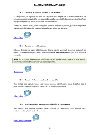MACROMEDIA DREAMWEAVER 8
93
11.3. Definición de regiones editables en una plantilla
En una plantilla, las regiones editables son las partes de la página que se pueden cambiar en los
archivos basados en esa plantilla. Las regiones bloqueadas (no editables) son las partes del diseño de
la página que permanecerán constantes de una página a otra.
Al crear una plantilla nueva, todas sus regiones aparecen bloqueadas; por ello, para que una plantilla
sea realmente útil, es preciso hacer editables algunas regiones de la misma.
Enlace vídeo:
11.4. Bloquear una región editable
Si hemos definido una región editable dentro de una plantilla y después deseamos bloquearla de
nuevo, Dreamweaver nos proporciona el comando Quitar formato de plantilla para facilitarnos esta
operación.
NOTA: No podremos bloquear una región editable en un documento basado en una plantilla;
solamente podremos bloquear una región en una plantilla.
Enlace vídeo:
11.5. Creación de documentos basados en plantillas
Para finalizar este capítulo, vamos a aprender a usar una plantilla como punto de partida para la
creación de un nuevo documento, o a aplicarla a un documento existente.
Enlace vídeo:
11.6. Práctica simulada: Trabajar con las plantillas de Dreamweaver
Para realizar esta práctica simulada, deberá guardar un documento como plantilla para,
posteriormente, aplicarlo a otro documento.
Enlace práctica simulada:
 