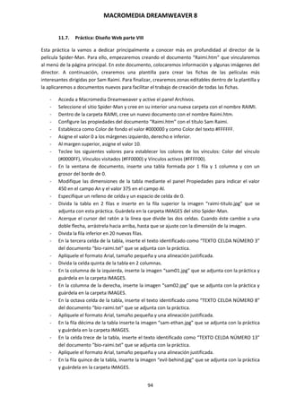 MACROMEDIA DREAMWEAVER 8
94
11.7. Práctica: Diseño Web parte VIII
Esta práctica la vamos a dedicar principalmente a conocer más en profundidad al director de la
película Spider-Man. Para ello, empezaremos creando el documento “Raimi.htm” que vincularemos
al menú de la página principal. En este documento, colocaremos información y algunas imágenes del
director. A continuación, crearemos una plantilla para crear las fichas de las películas más
interesantes dirigidas por Sam Raimi. Para finalizar, crearemos zonas editables dentro de la plantilla y
la aplicaremos a documentos nuevos para facilitar el trabajo de creación de todas las fichas.
- Acceda a Macromedia Dreamweaver y active el panel Archivos.
- Seleccione el sitio Spider-Man y cree en su interior una nueva carpeta con el nombre RAIMI.
- Dentro de la carpeta RAIMI, cree un nuevo documento con el nombre Raimi.htm.
- Configure las propiedades del documento “Raimi.htm” con el título Sam Raimi.
- Establezca como Color de fondo el valor #000000 y como Color del texto #FFFFFF.
- Asigne el valor 0 a los márgenes izquierdo, derecho e inferior.
- Al margen superior, asigne el valor 10.
- Teclee los siguientes valores para establecer los colores de los vínculos: Color del vínculo
(#0000FF), Vínculos visitados (#FF0000) y Vínculos activos (#FFFF00).
- En la ventana de documento, inserte una tabla formada por 1 fila y 1 columna y con un
grosor del borde de 0.
- Modifique las dimensiones de la tabla mediante el panel Propiedades para indicar el valor
450 en el campo An y el valor 375 en el campo Al.
- Especifique un relleno de celda y un espacio de celda de 0.
- Divida la tabla en 2 filas e inserte en la fila superior la imagen “raimi-titulo.jpg” que se
adjunta con esta práctica. Guárdela en la carpeta IMAGES del sitio Spider-Man.
- Acerque el cursor del ratón a la línea que divide las dos celdas. Cuando éste cambie a una
doble flecha, arrástrela hacia arriba, hasta que se ajuste con la dimensión de la imagen.
- Divida la fila inferior en 20 nuevas filas.
- En la tercera celda de la tabla, inserte el texto identificado como “TEXTO CELDA NÚMERO 3”
del documento “bio-raimi.txt” que se adjunta con la práctica.
- Aplíquele el formato Arial, tamaño pequeña y una alineación justificada.
- Divida la celda quinta de la tabla en 2 columnas.
- En la columna de la izquierda, inserte la imagen “sam01.jpg” que se adjunta con la práctica y
guárdela en la carpeta IMAGES.
- En la columna de la derecha, inserte la imagen “sam02.jpg” que se adjunta con la práctica y
guárdela en la carpeta IMAGES.
- En la octava celda de la tabla, inserte el texto identificado como “TEXTO CELDA NÚMERO 8”
del documento “bio-raimi.txt” que se adjunta con la práctica.
- Aplíquele el formato Arial, tamaño pequeña y una alineación justificada.
- En la fila décima de la tabla inserte la imagen “sam-ethan.jpg” que se adjunta con la práctica
y guárdela en la carpeta IMAGES.
- En la celda trece de la tabla, inserte el texto identificado como “TEXTO CELDA NÚMERO 13”
del documento “bio-raimi.txt” que se adjunta con la práctica.
- Aplíquele el formato Arial, tamaño pequeña y una alineación justificada.
- En la fila quince de la tabla, inserte la imagen “evil-behind.jpg” que se adjunta con la práctica
y guárdela en la carpeta IMAGES.
 