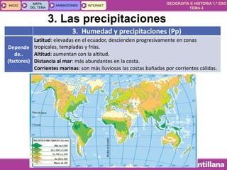 GEOGRAFÍA E HISTORIA 1.º ESO
TEMA 4
INICIOINICIO
MAPA
DEL TEMA
MAPA
DEL TEMA
ANIMACIONESANIMACIONES INTERNETINTERNET
3. Humedad y precipitaciones (Pp)
Depende
de..
(factores)
Latitud: elevadas en el ecuador, descienden progresivamente en zonas
tropicales, templadas y frías.
Altitud: aumentan con la altitud.
Distancia al mar: más abundantes en la costa.
Corrientes marinas: son más lluviosas las costas bañadas por corrientes cálidas.
3. Las precipitaciones
 