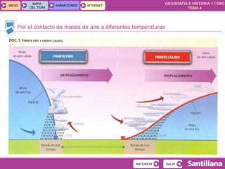 GEOGRAFÍA E HISTORIA 1.º ESO
TEMA 4
INICIOINICIO
MAPA
DEL TEMA
MAPA
DEL TEMA
ANIMACIONESANIMACIONES INTERNETINTERNET
Por el contacto de masas de aire a diferentes temperaturas
SALIRSALIRANTERIORANTERIOR
 