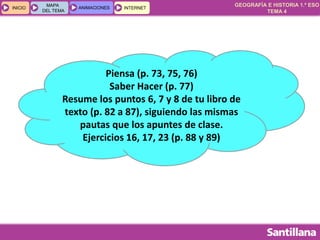 GEOGRAFÍA E HISTORIA 1.º ESO
TEMA 4
INICIOINICIO
MAPA
DEL TEMA
MAPA
DEL TEMA
ANIMACIONESANIMACIONES INTERNETINTERNET
Piensa (p. 73, 75, 76)
Saber Hacer (p. 77)
Resume los puntos 6, 7 y 8 de tu libro de
texto (p. 82 a 87), siguiendo las mismas
pautas que los apuntes de clase.
Ejercicios 16, 17, 23 (p. 88 y 89)
 