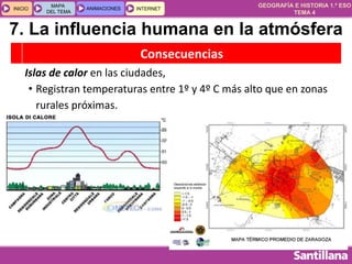 GEOGRAFÍA E HISTORIA 1.º ESO
TEMA 4
INICIOINICIO
MAPA
DEL TEMA
MAPA
DEL TEMA
ANIMACIONESANIMACIONES INTERNETINTERNET
Consecuencias
Islas de calor en las ciudades,
• Registran temperaturas entre 1º y 4º C más alto que en zonas
rurales próximas.
7. La influencia humana en la atmósfera
 