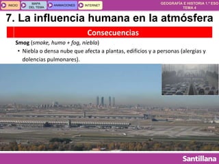 GEOGRAFÍA E HISTORIA 1.º ESO
TEMA 4
INICIOINICIO
MAPA
DEL TEMA
MAPA
DEL TEMA
ANIMACIONESANIMACIONES INTERNETINTERNET
Consecuencias
Smog (smoke, humo + fog, niebla)
• Niebla o densa nube que afecta a plantas, edificios y a personas (alergias y
dolencias pulmonares).
7. La influencia humana en la atmósfera
 